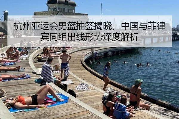 杭州亚运会男篮抽签揭晓，中国与菲律宾同组出线形势深度解析