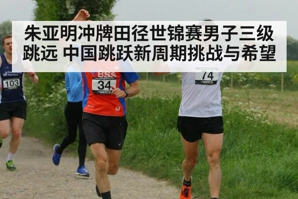 朱亚明冲牌田径世锦赛男子三级跳远 中国跳跃新周期挑战与希望